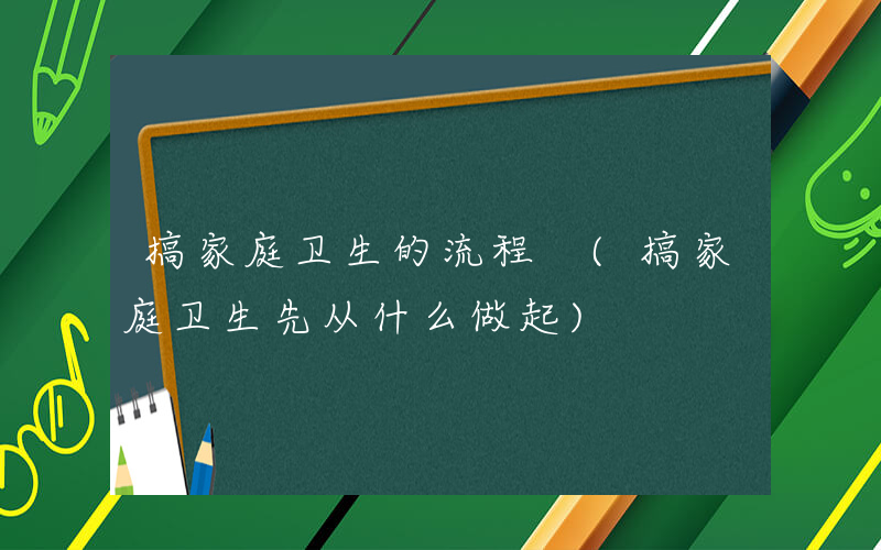 搞家庭卫生的流程 (搞家庭卫生先从什么做起)